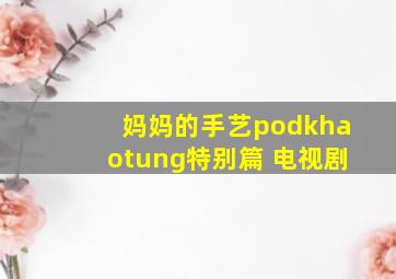 妈妈的手艺podkhaotung特别篇 电视剧